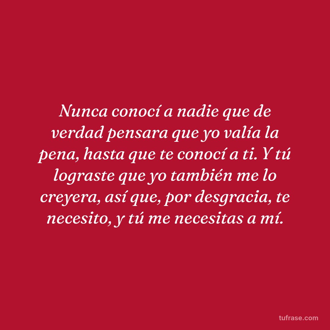 Nunca conocí a nadie que de verdad pensara que yo valía la pena, hasta que te conocí a ti. Y tú lograste que yo también me lo creyera, así que, por desgracia, te necesito, y tú me necesitas a mí.