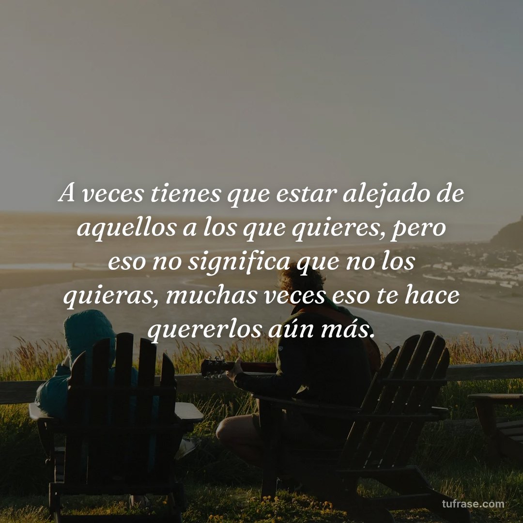 A veces tienes que estar alejado de aquellos a los que quieres, pero eso no significa que no los quieras, muchas veces eso te hace quererlos aún más.