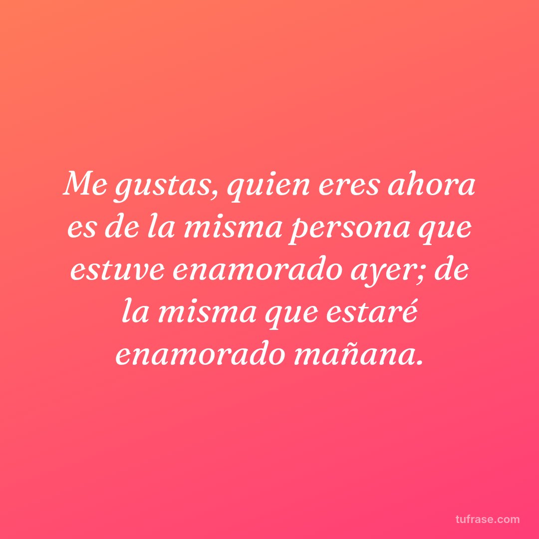 Me gustas, quien eres ahora es de la misma persona que estuve enamorado ayer; de la misma que estaré enamorado mañana.