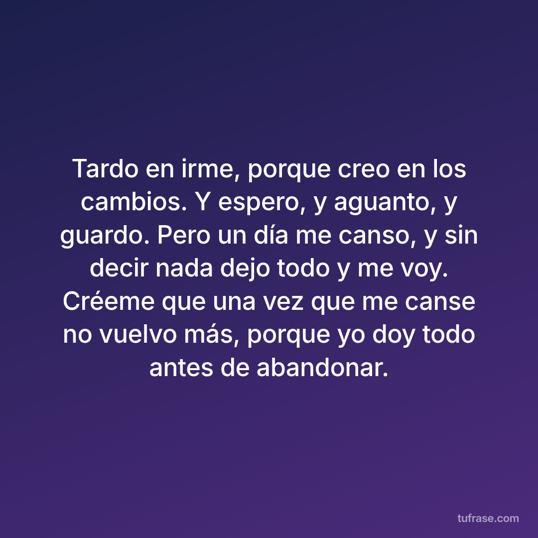 Tardo en irme, porque creo en los cambios. Y espero, y aguanto, y guardo. Pero un día me canso, y sin decir nada dejo todo y me voy. Créeme que una vez que me canse no vuelvo más, porque yo doy todo antes de abandonar.