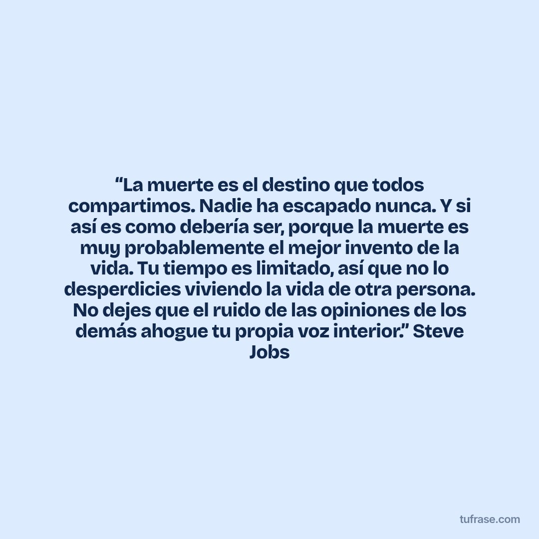 “La muerte es el destino que todos compartimos. Nadie ha escapado nunca. Y si así es como debería ser, porque la muerte es muy probablemente el mejor invento de la vida. Tu tiempo es limitado, así que no lo desperdicies viviendo la vida de otra persona. No dejes que el ruido de las opiniones de los demás ahogue tu propia voz interior.” Steve Jobs