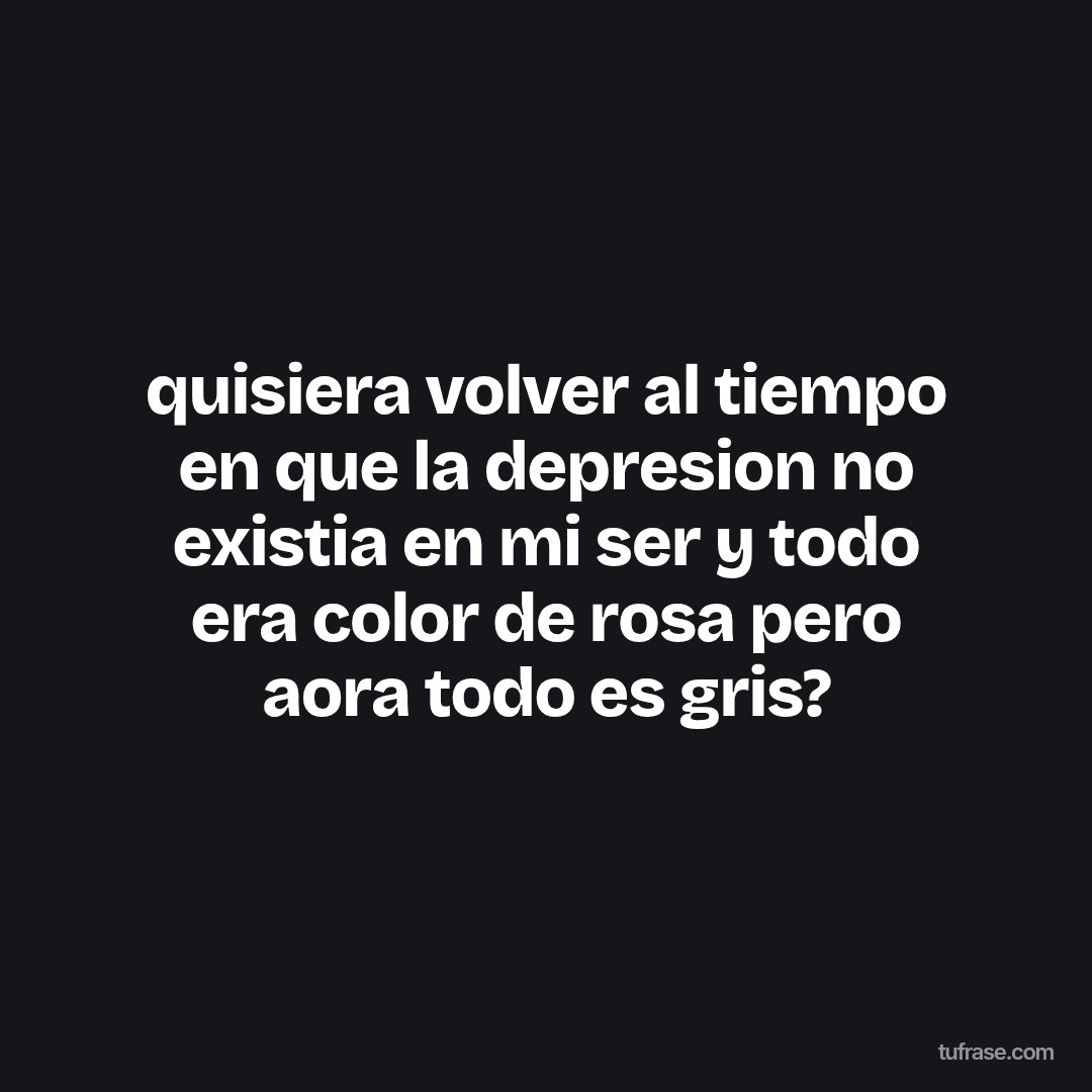 quisiera volver al tiempo en que la depresion no existia en mi ser y todo era color de rosa pero aora todo es gris?