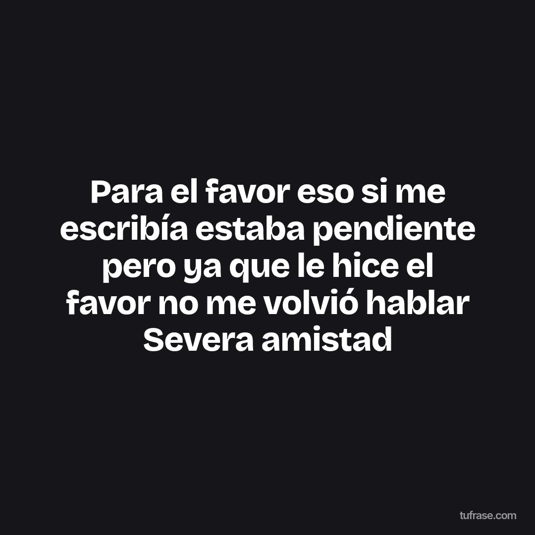 Para el favor eso si me escribía estaba pendiente pero ya que le hice el favor no me volvió hablar Severa amistad
