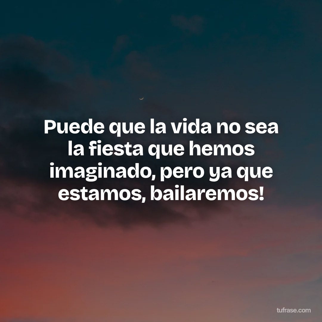 Puede que la vida no sea la fiesta que hemos imaginado, pero ya que estamos, bailaremos!