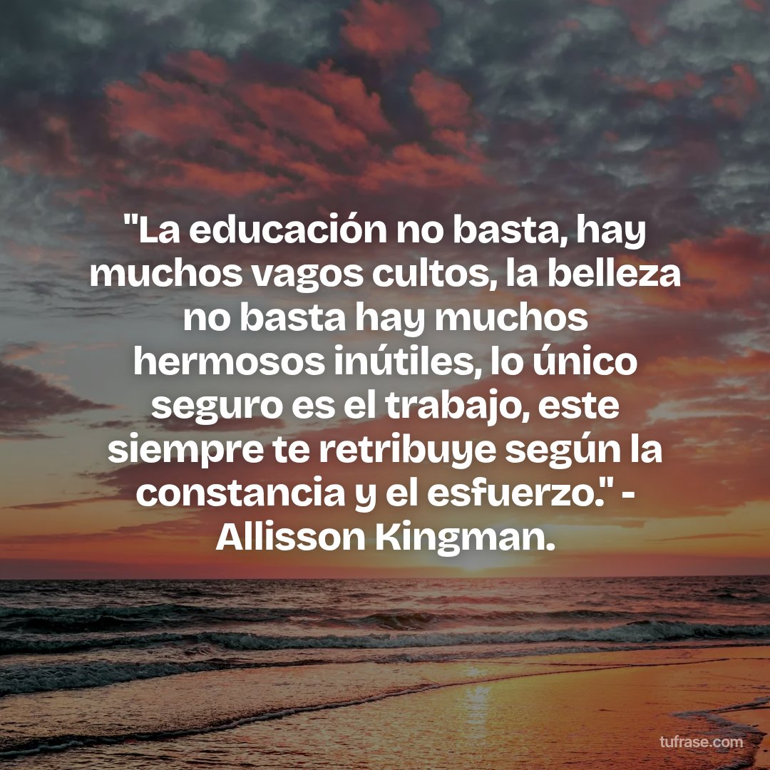 "La educación no basta, hay muchos vagos cultos, la belleza no basta hay muchos hermosos inútiles, lo único seguro es el trabajo, este siempre te retribuye según la constancia y el esfuerzo." - Allisson Kingman.