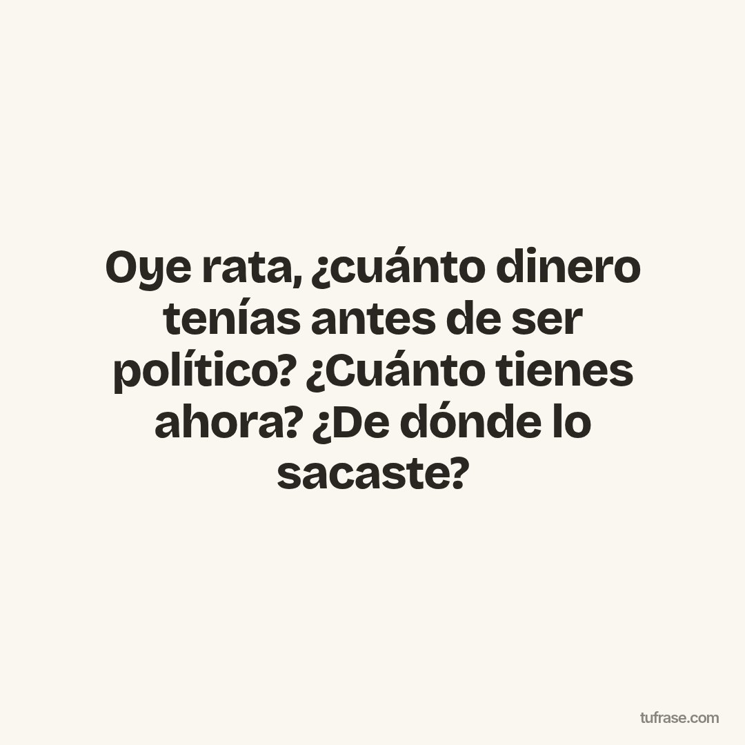 Oye rata, ¿cuánto dinero tenías antes de ser político? ¿Cuánto tienes ahora? ¿De dónde lo sacaste?
