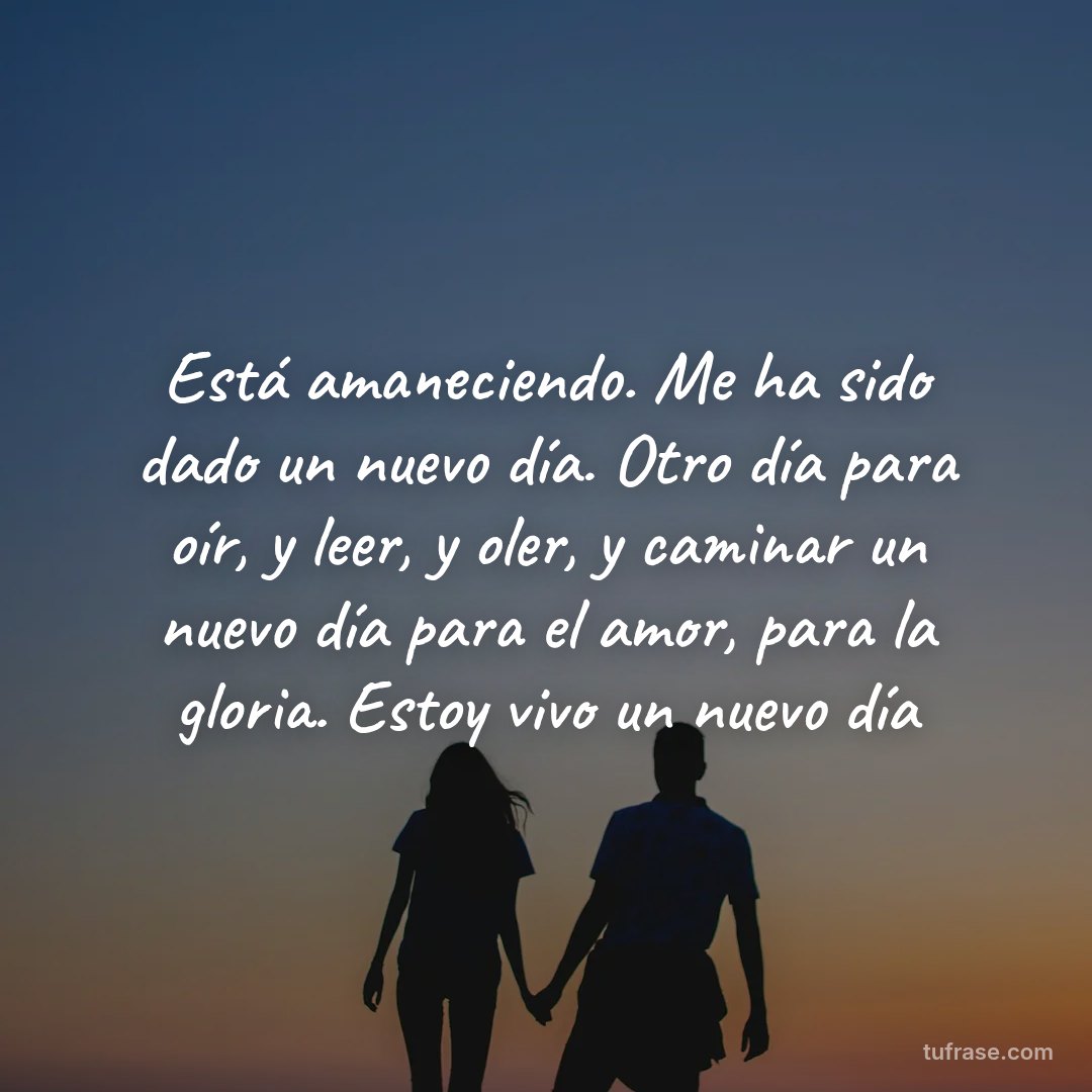 Está amaneciendo. Me ha sido dado un nuevo día. Otro día para oír, y leer, y oler, y caminar un nuevo día para el amor, para la gloria. Estoy vivo un nuevo día