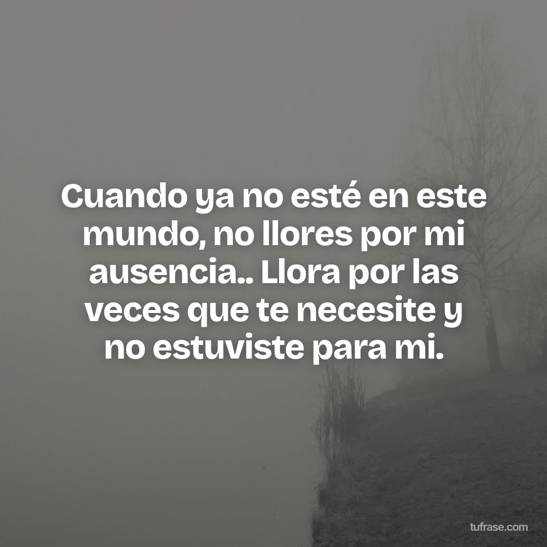 Cuando ya no esté en este mundo, no llores por mi ausencia.. Llora por las veces que te necesite y no estuviste para mi.