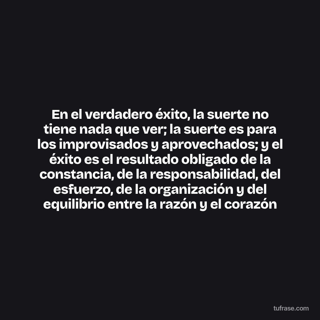 En el verdadero éxito, la suerte no tiene nada que ver; la suerte es para los improvisados y aprovechados; y el éxito es el resultado obligado de la constancia, de la responsabilidad, del esfuerzo, de la organización y del equilibrio entre la razón y el corazón