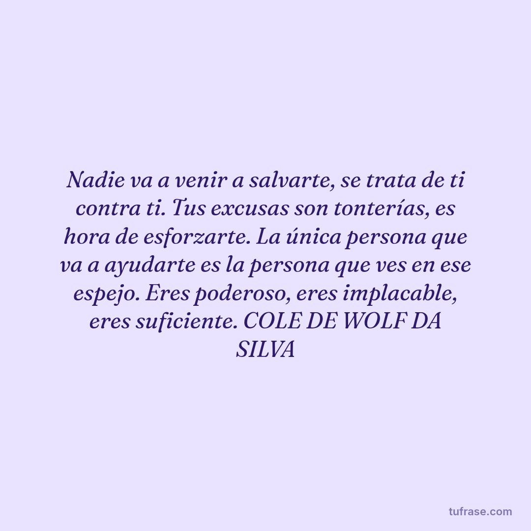 Nadie va a venir a salvarte, se trata de ti contra ti. Tus excusas son tonterías, es hora de esforzarte. La única persona que va a ayudarte es la persona que ves en ese espejo. Eres poderoso, eres implacable, eres suficiente. COLE DE WOLF DA SILVA
