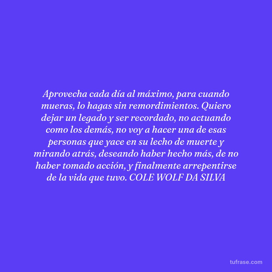 Aprovecha cada día al máximo, para cuando mueras, lo hagas sin remordimientos. Quiero dejar un legado y ser recordado, no actuando como los demás, no voy a hacer una de esas personas que yace en su lecho de muerte y mirando atrás, deseando haber hecho más, de no haber tomado acción, y finalmente arrepentirse de la vida que tuvo. COLE WOLF DA SILVA