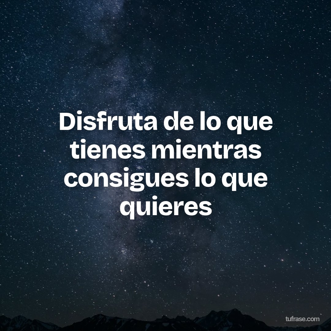 Disfruta de lo que tienes mientras consigues lo que quieres