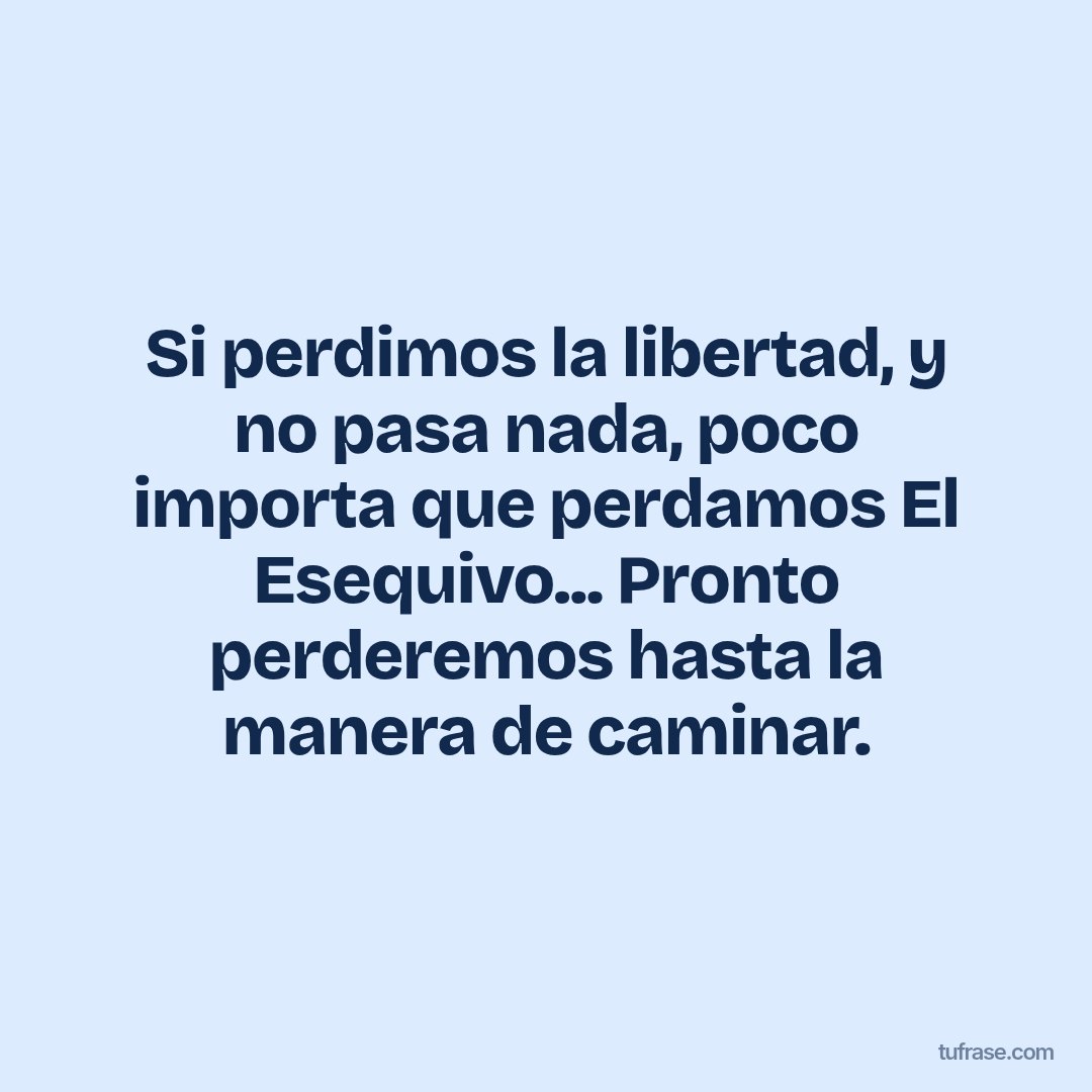 Si perdimos la libertad, y no pasa nada, poco importa que perdamos El Esequivo... Pronto perderemos hasta la manera de caminar.
