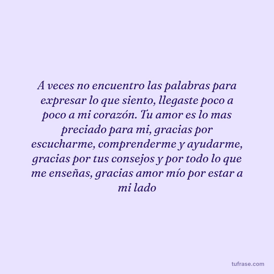 A veces no encuentro las palabras para expresar lo que siento, llegaste poco a poco a mi corazón. Tu amor es lo mas preciado para mi, gracias por escucharme, comprenderme y ayudarme, gracias por tus consejos y por todo lo que me enseñas, gracias amor mío por estar a mi lado