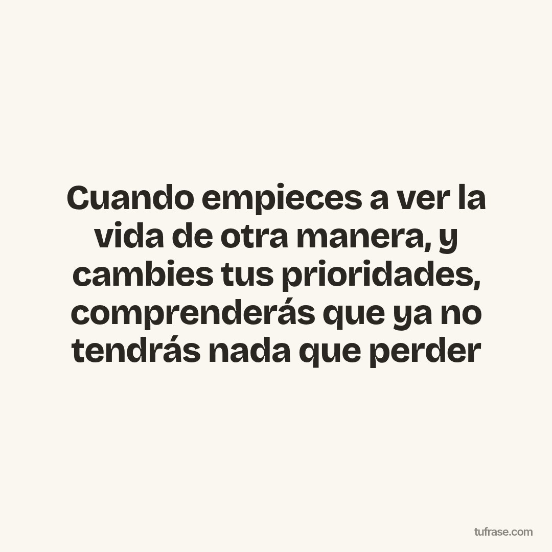 Cuando empieces a ver la vida de otra manera, y cambies tus prioridades, comprenderás que ya no tendrás nada que perder