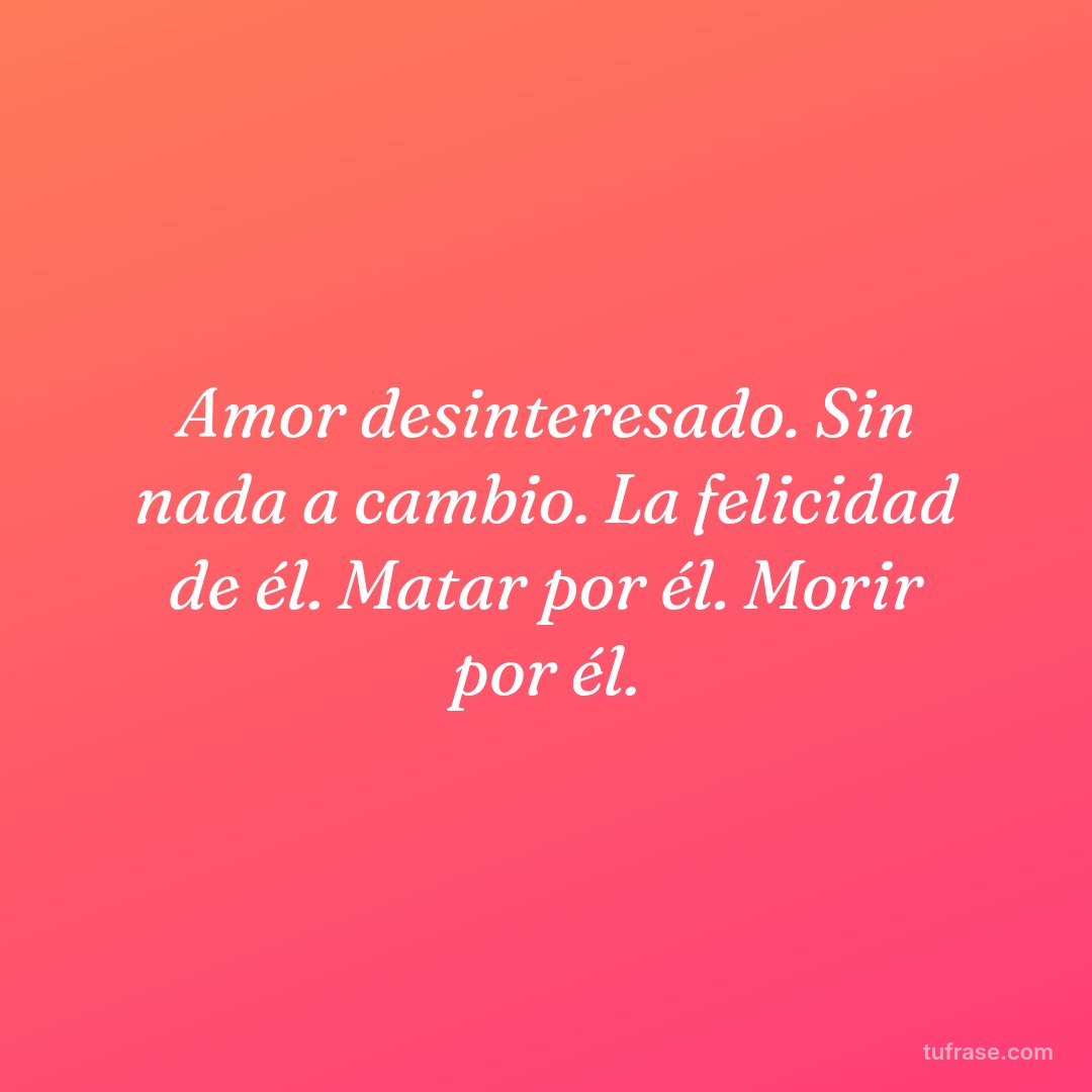 Amor desinteresado. Sin nada a cambio. La felicidad de él. Matar por él. Morir por él.