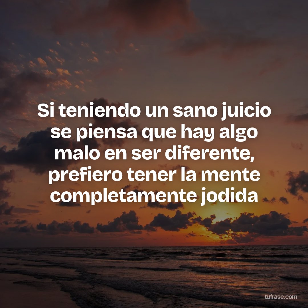 Si teniendo un sano juicio se piensa que hay algo malo en ser diferente, prefiero tener la mente completamente jodida