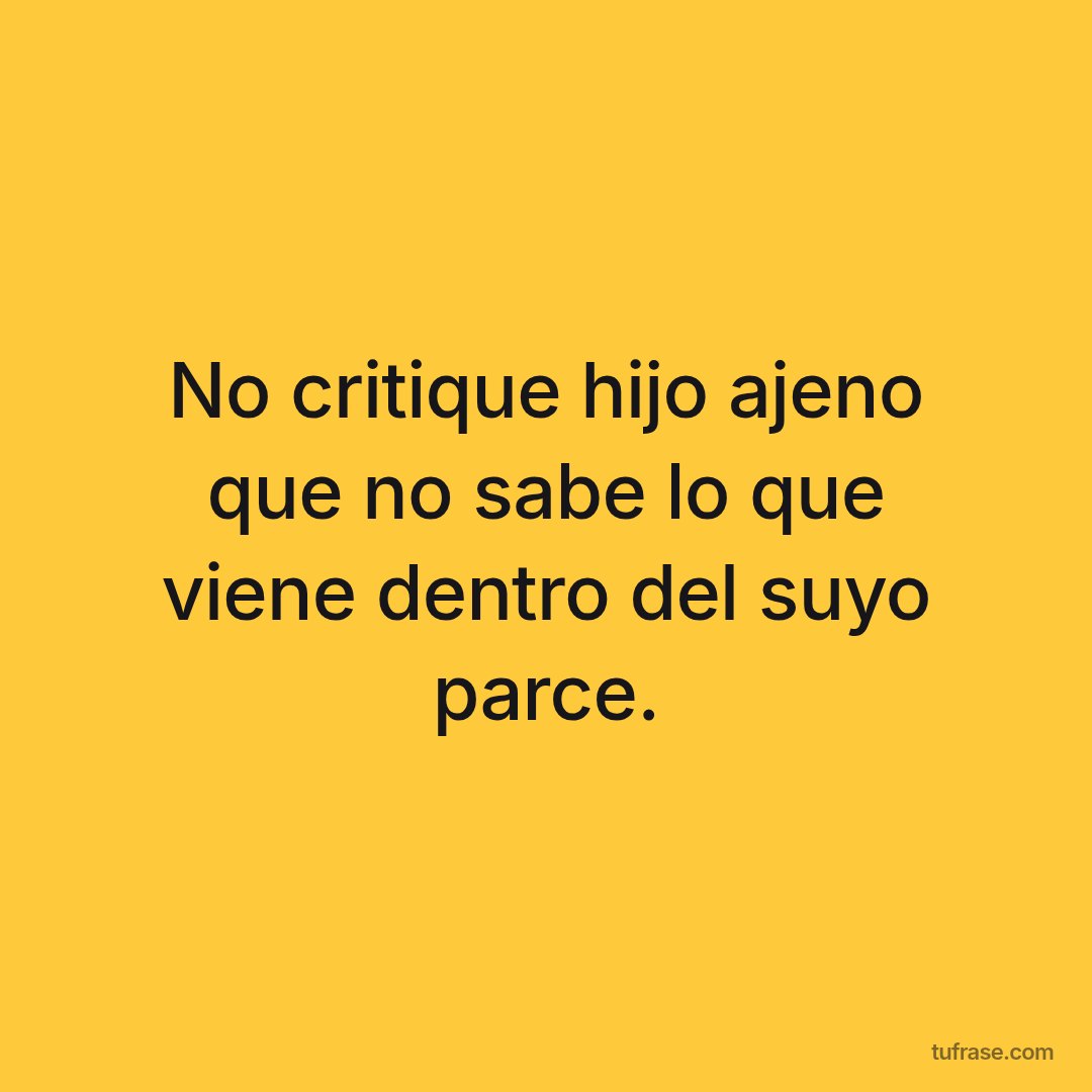 No critique hijo ajeno que no sabe lo que viene dentro del suyo parce.