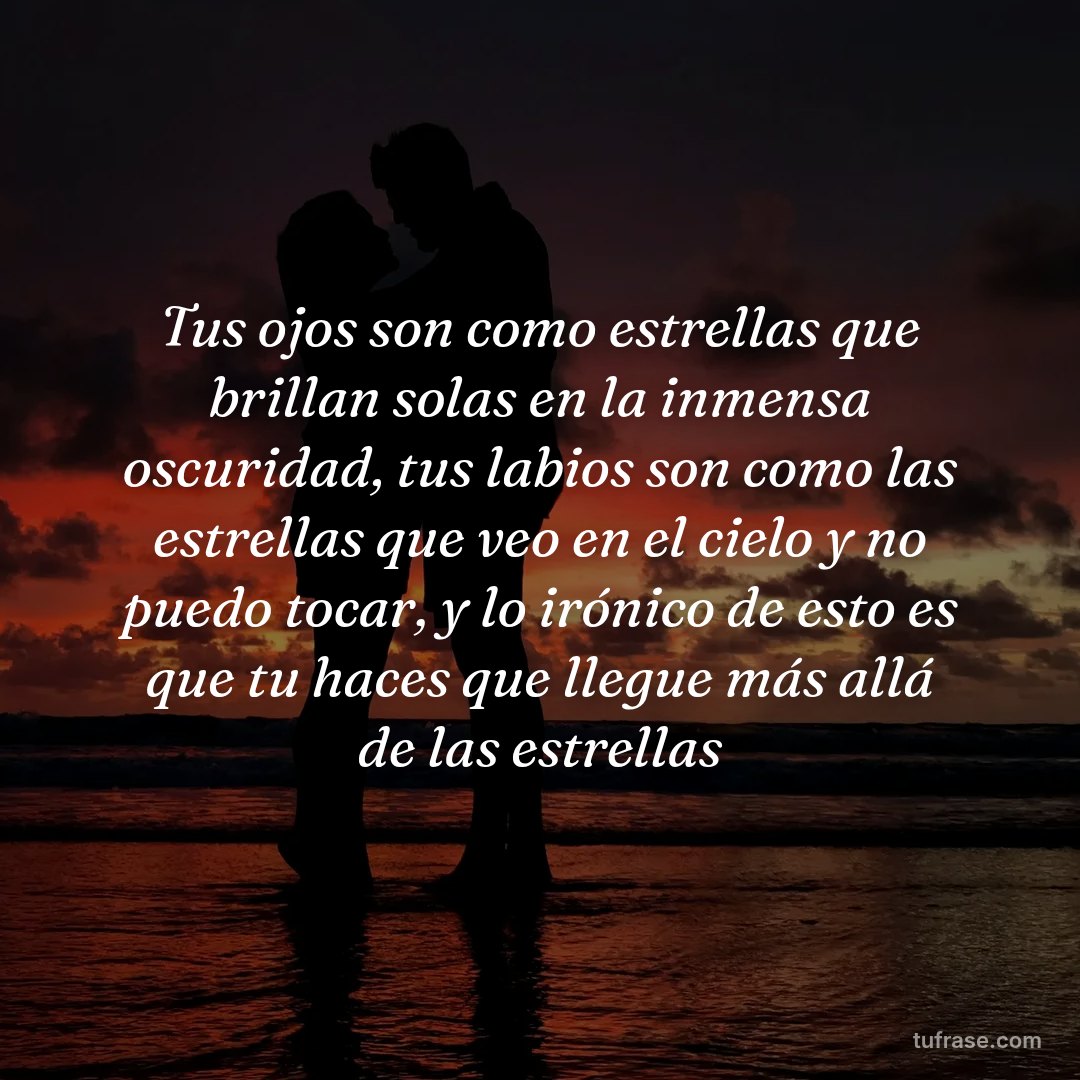 Tus ojos son como estrellas que brillan solas en la inmensa oscuridad, tus labios son como las estrellas que veo en el cielo y no puedo tocar, y lo irónico de esto es que tu haces que llegue más allá de las estrellas