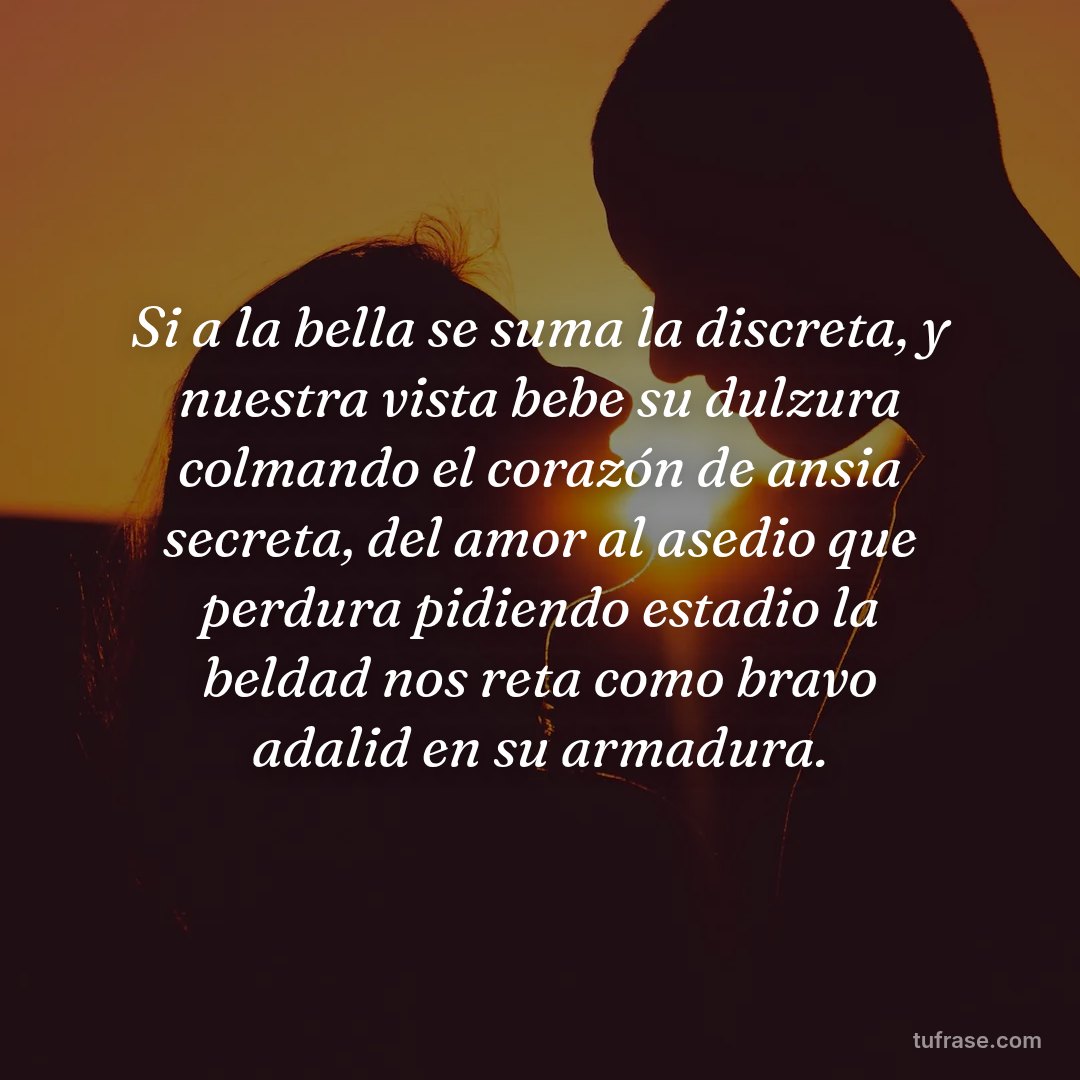 Si a la bella se suma la discreta, y nuestra vista bebe su dulzura colmando el corazón de ansia secreta, del amor al asedio que perdura pidiendo estadio la beldad nos reta como bravo adalid en su armadura.