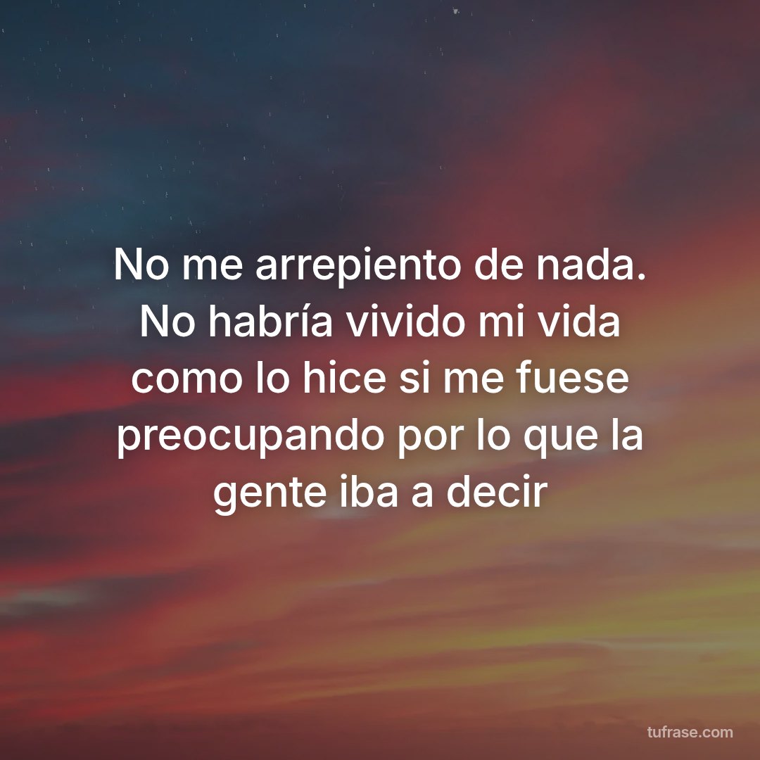 No me arrepiento de nada. No habría vivido mi vida como lo hice si me fuese preocupando por lo que la gente iba a decir