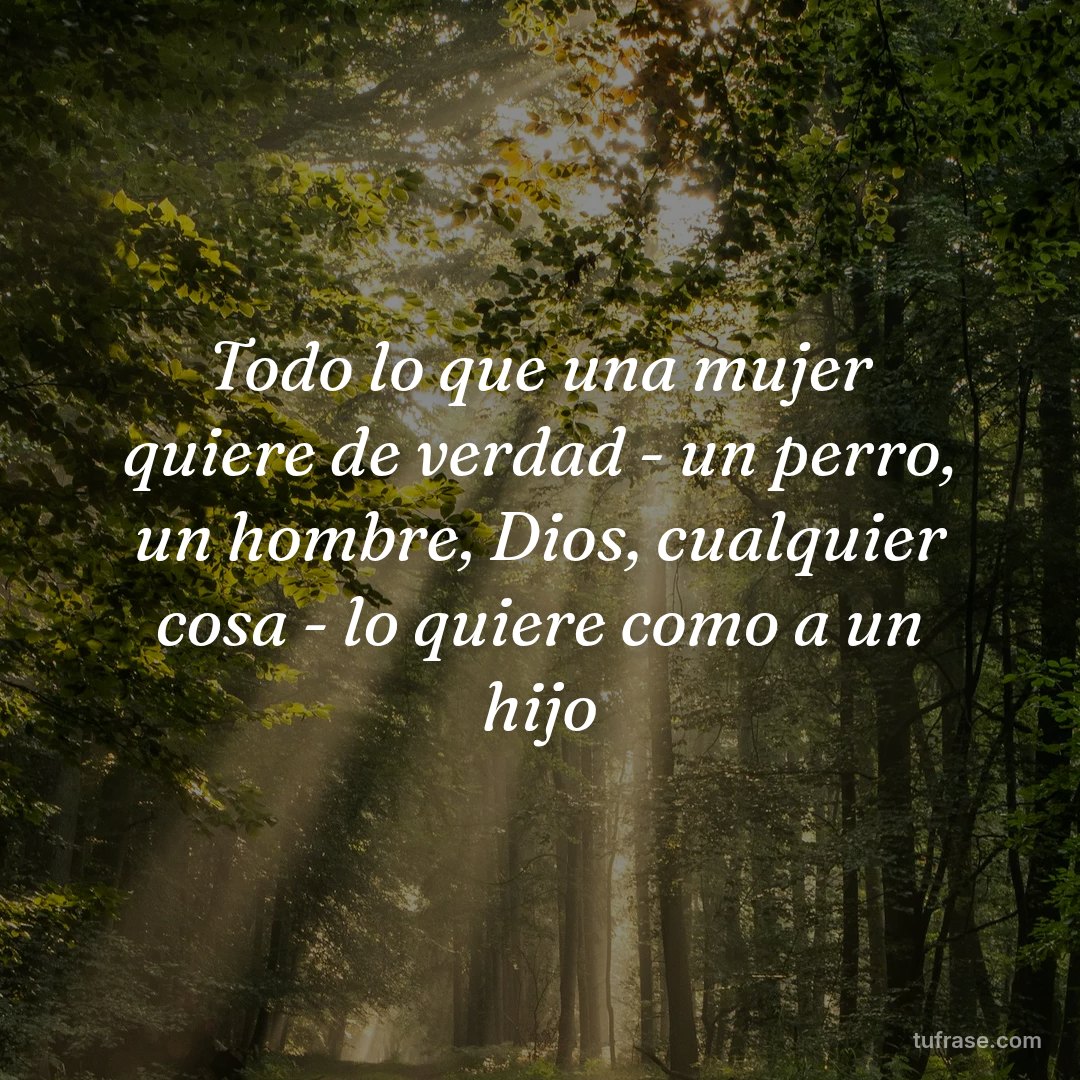 Todo lo que una mujer quiere de verdad - un perro, un hombre, Dios, cualquier cosa - lo quiere como a un hijo