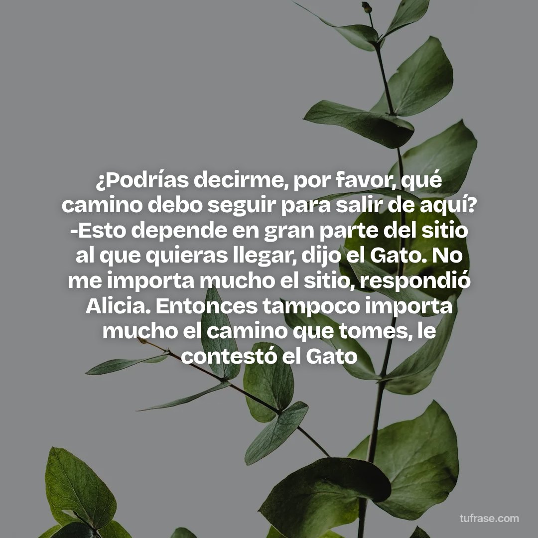 ¿Podrías decirme, por favor, qué camino debo seguir para salir de aquí? -Esto depende en gran parte del sitio al que quieras llegar, dijo el Gato. No me importa mucho el sitio, respondió Alicia. Entonces tampoco importa mucho el camino que tomes, le contestó el Gato