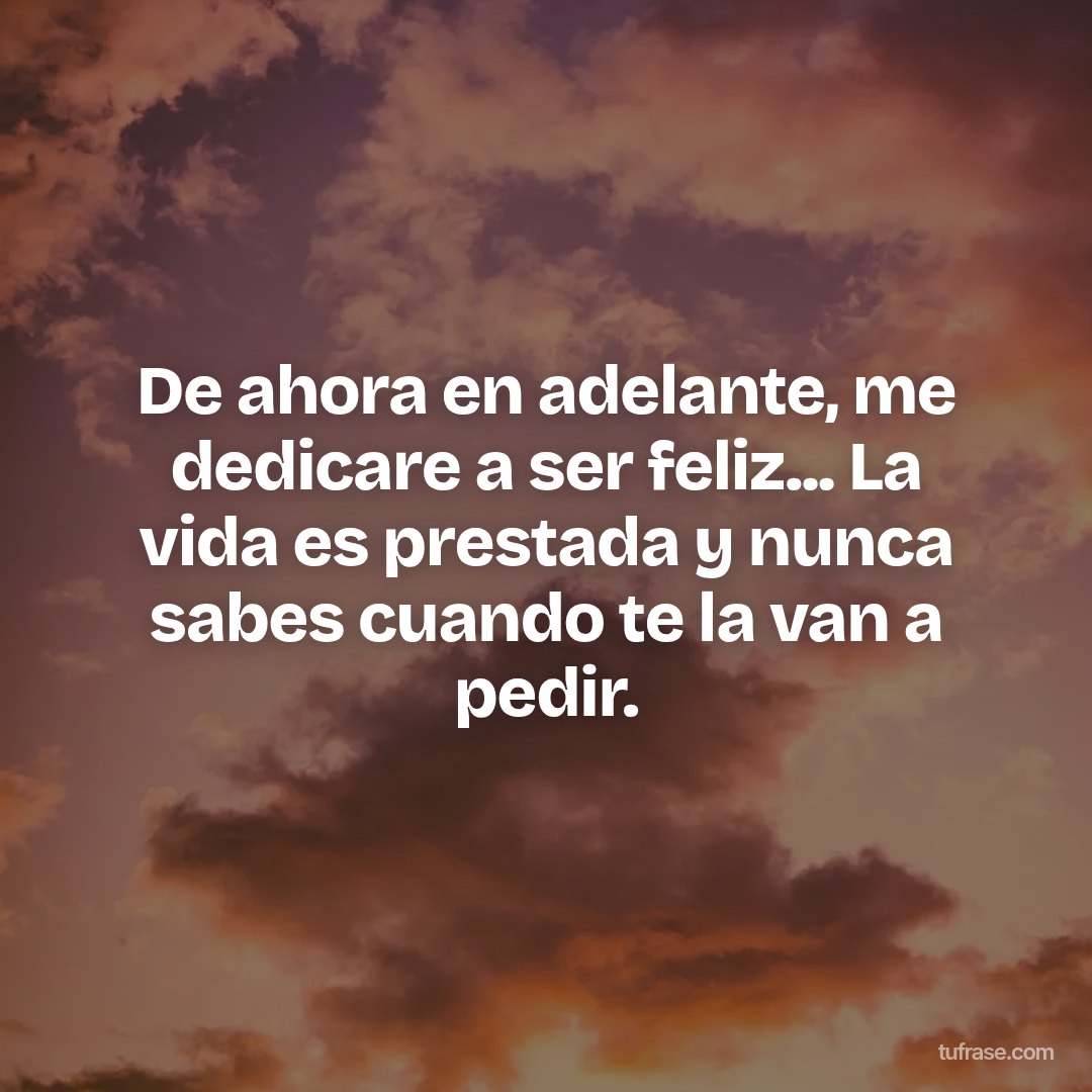 De ahora en adelante, me dedicare a ser feliz... La vida es prestada y nunca sabes cuando te la van a pedir.