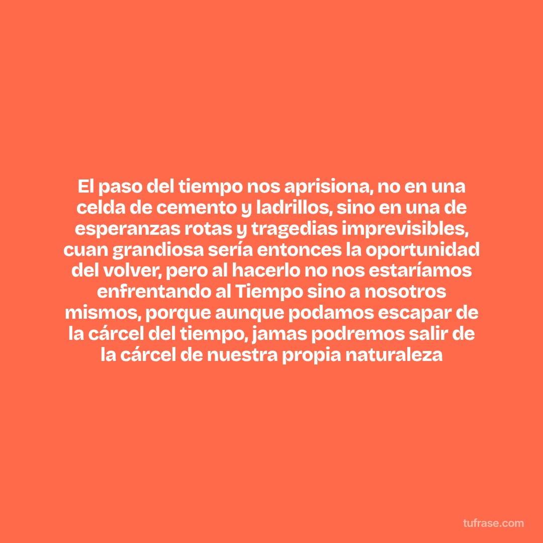 El paso del tiempo nos aprisiona, no en una celda de cemento y ladrillos, sino en una de esperanzas rotas y tragedias imprevisibles, cuan grandiosa sería entonces la oportunidad del volver, pero al hacerlo no nos estaríamos enfrentando al Tiempo sino a nosotros mismos, porque aunque podamos escapar de la cárcel del tiempo, jamas podremos salir de la cárcel de nuestra propia naturaleza