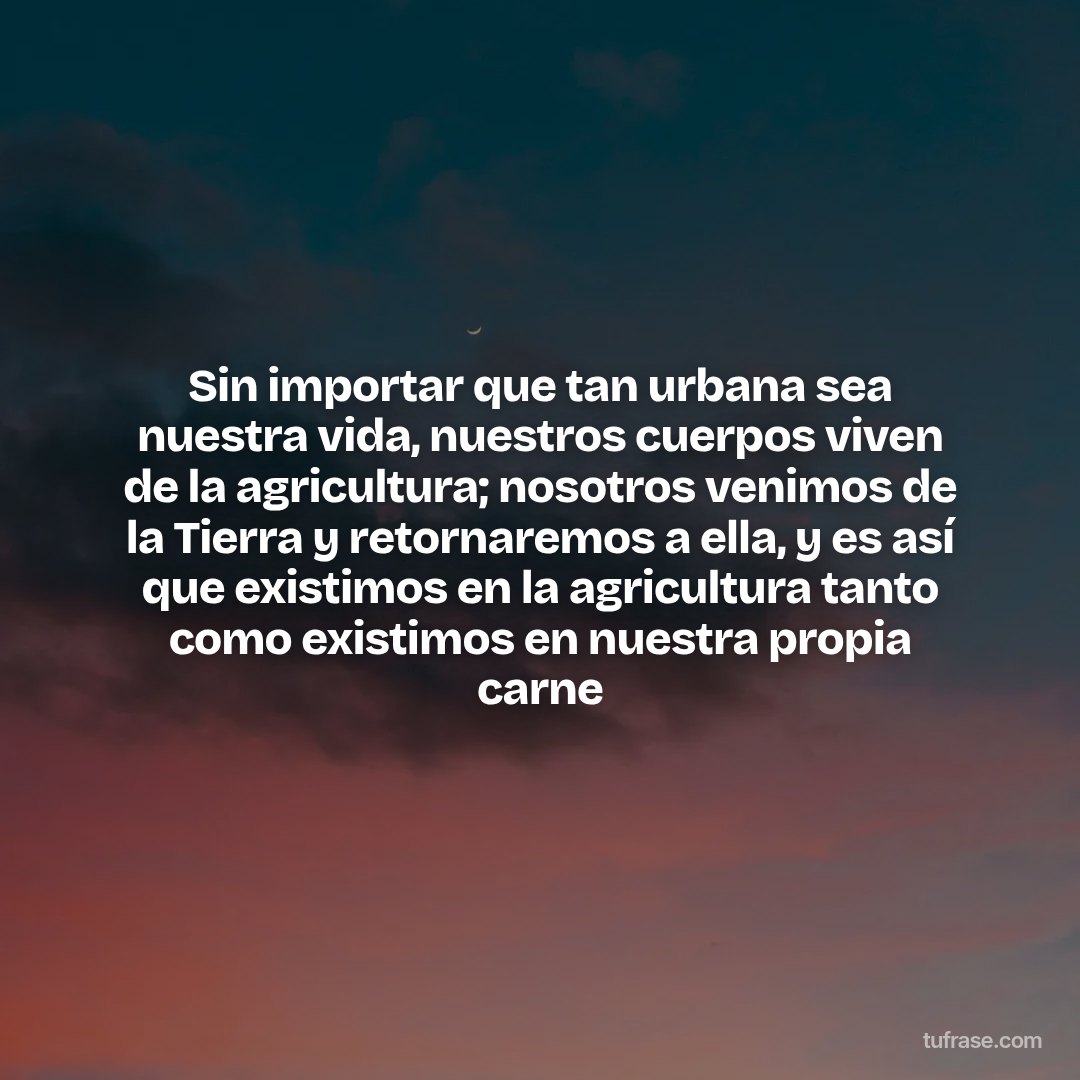 Sin importar que tan urbana sea nuestra vida, nuestros cuerpos viven de la agricultura; nosotros venimos de la Tierra y retornaremos a ella, y es así que existimos en la agricultura tanto como existimos en nuestra propia carne