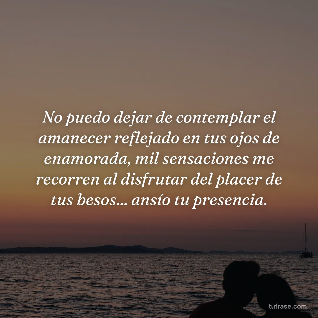 No puedo dejar de contemplar el amanecer reflejado en tus ojos de enamorada, mil sensaciones me recorren al disfrutar del placer de tus besos... ansío tu presencia.