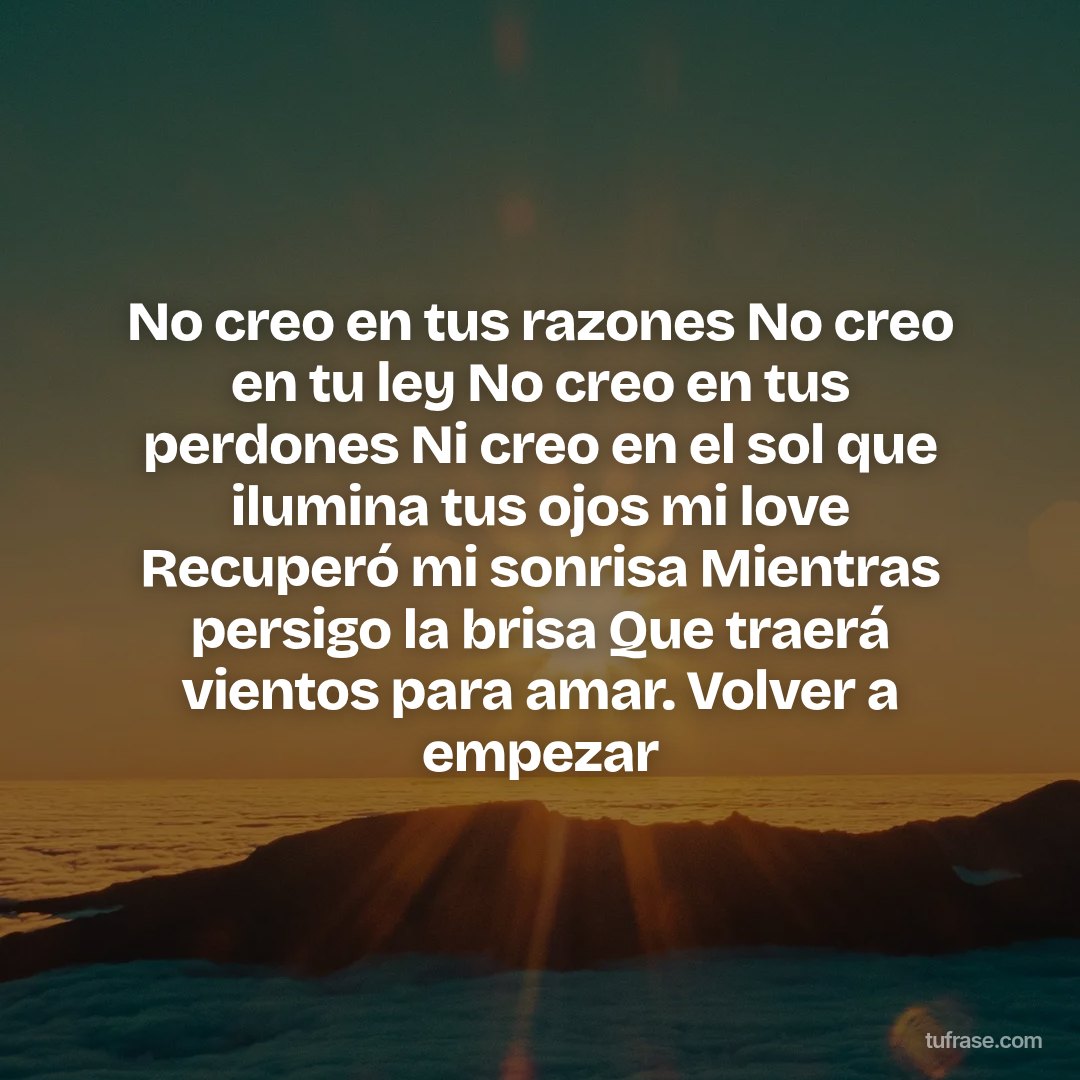 No creo en tus razones No creo en tu ley No creo en tus perdones Ni creo en el sol que ilumina tus ojos mi love Recuperó mi sonrisa Mientras persigo la brisa Que traerá vientos para amar. Volver a empezar