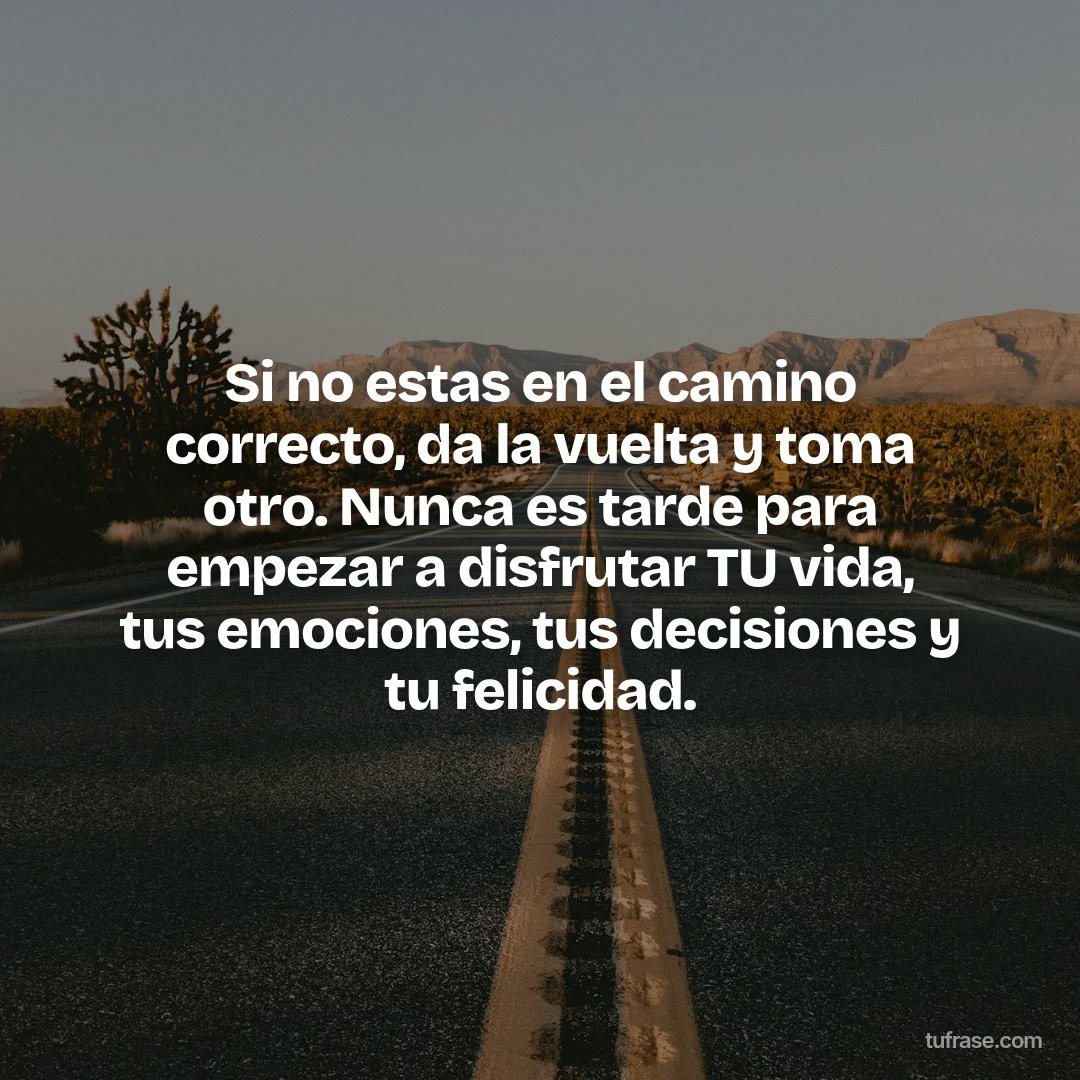 Si no estas en el camino correcto, da la vuelta y toma otro. Nunca es tarde para empezar a disfrutar TU vida, tus emociones, tus decisiones y tu felicidad.