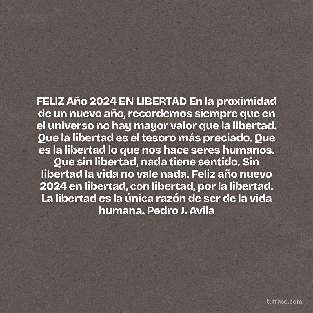 FELIZ Año 2024 EN LIBERTAD En la proximidad de un nuevo año, recordemos siempre que en el universo no hay mayor valor que la libertad. Que la libertad es el tesoro más preciado. Que es la libertad lo que nos hace seres humanos. Que sin libertad, nada tiene sentido. Sin libertad la vida no vale nada. Feliz año nuevo 2024 en libertad, con libertad, por la libertad. La libertad es la única razón de ser de la vida humana. Pedro J. Avila