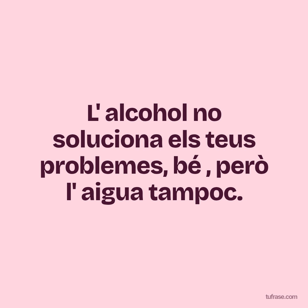 L' alcohol no soluciona els teus problemes, bé , però l' aigua tampoc.
