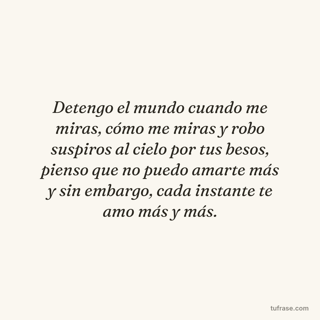 Detengo el mundo cuando me miras, cómo me miras y robo suspiros al cielo por tus besos, pienso que no puedo amarte más y sin embargo, cada instante te amo más y más.