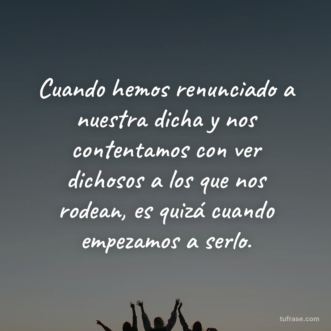 Cuando hemos renunciado a nuestra dicha y nos contentamos con ver dichosos a los que nos rodean, es quizá cuando empezamos a serlo.