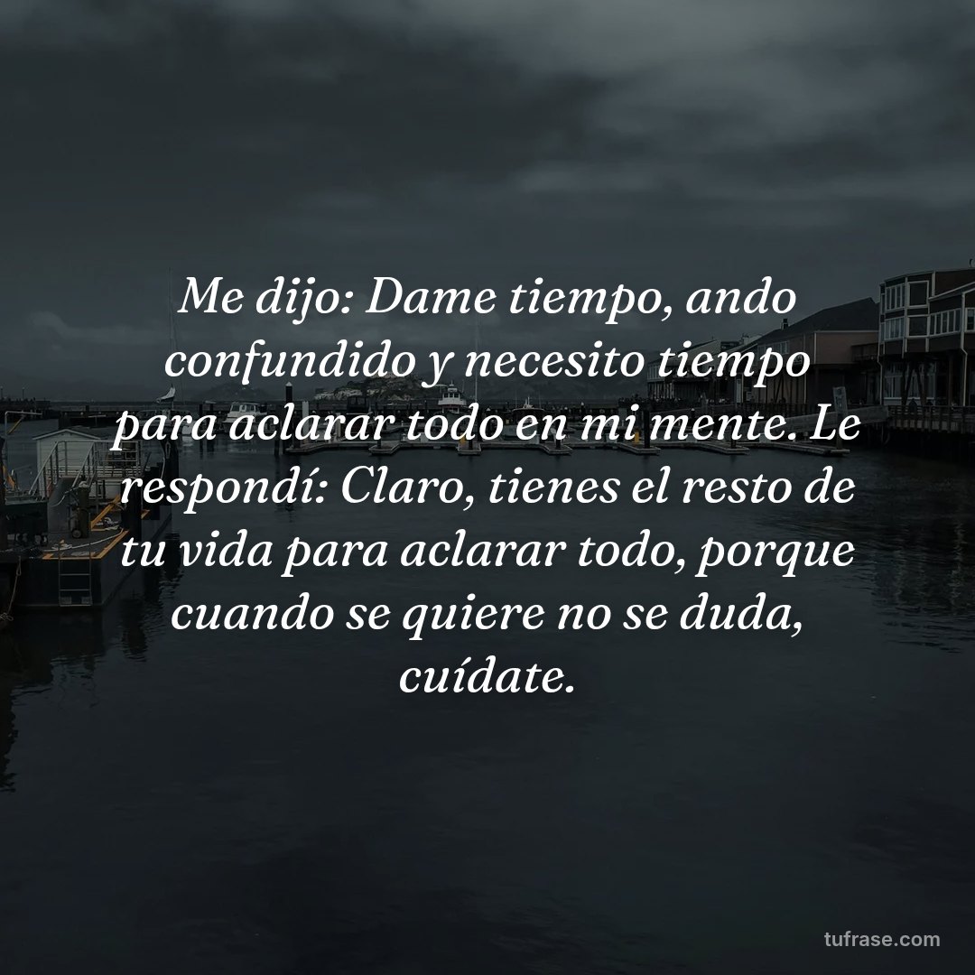 Me dijo: Dame tiempo, ando confundido y necesito tiempo para aclarar todo en mi mente. Le respondí: Claro, tienes el resto de tu vida para aclarar todo, porque cuando se quiere no se duda, cuídate.