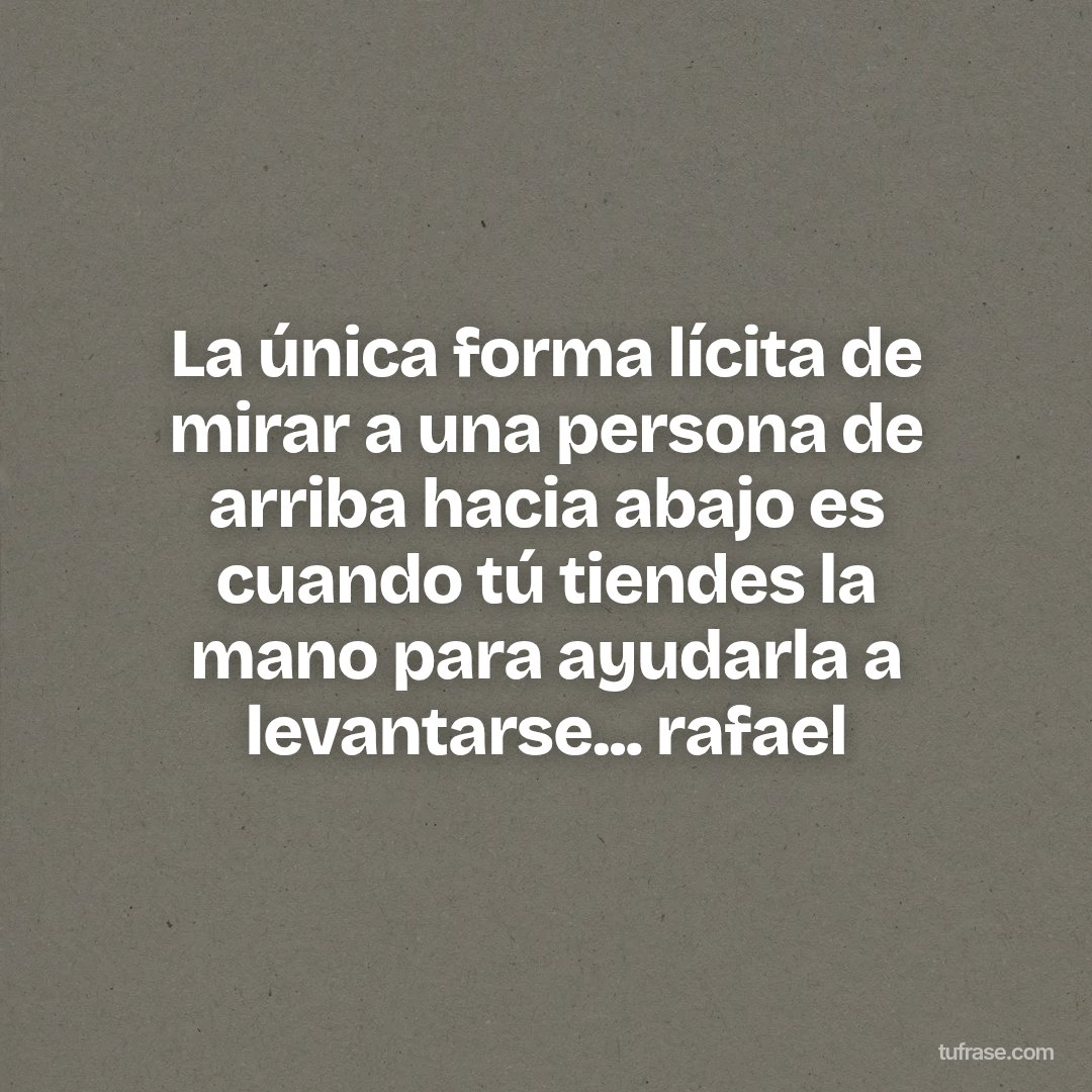 La única forma lícita de mirar a una persona de arriba hacia abajo es cuando tú tiendes la mano para ayudarla a levantarse... rafael