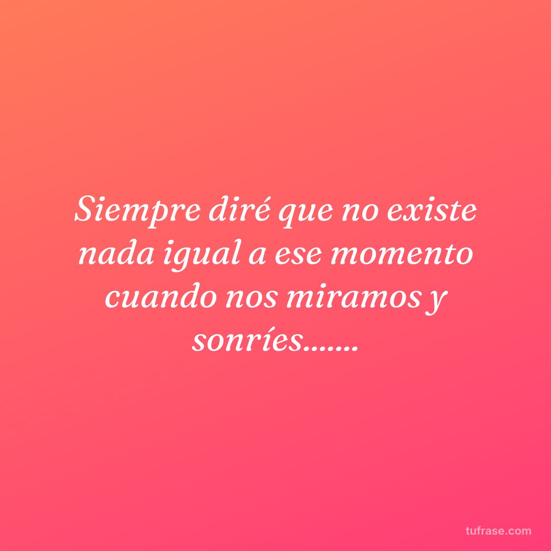Siempre diré que no existe nada igual a ese momento cuando nos miramos y sonríes.......