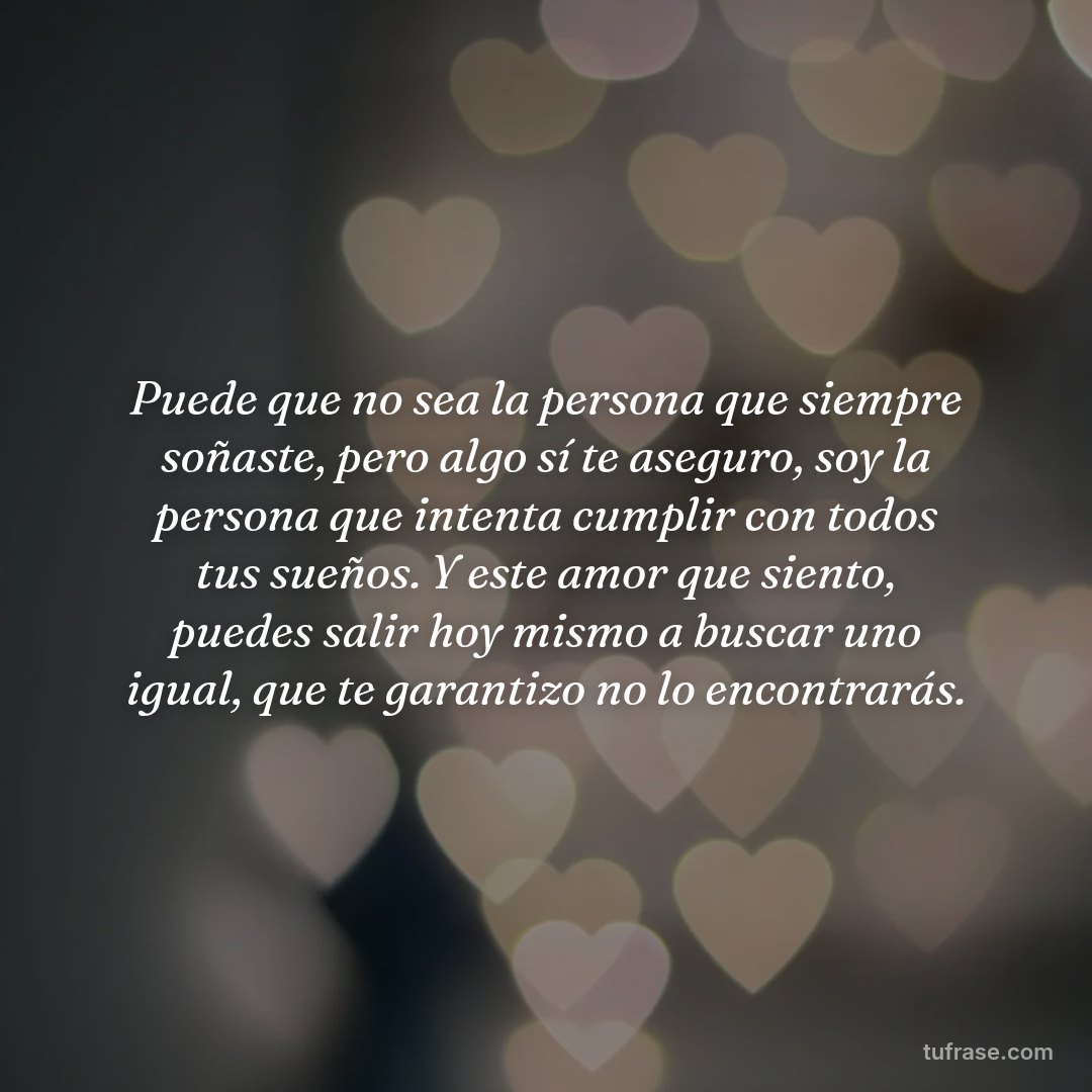 Puede que no sea la persona que siempre soñaste, pero algo sí te aseguro, soy la persona que intenta cumplir con todos tus sueños. Y este amor que siento, puedes salir hoy mismo a buscar uno igual, que te garantizo no lo encontrarás.