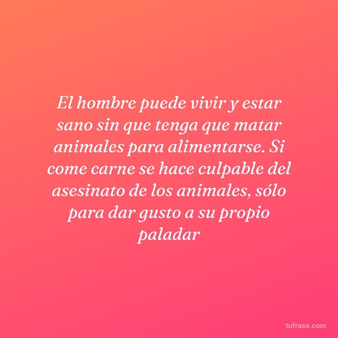 El hombre puede vivir y estar sano sin que tenga que matar animales para alimentarse. Si come carne se hace culpable del asesinato de los animales, sólo para dar gusto a su propio paladar