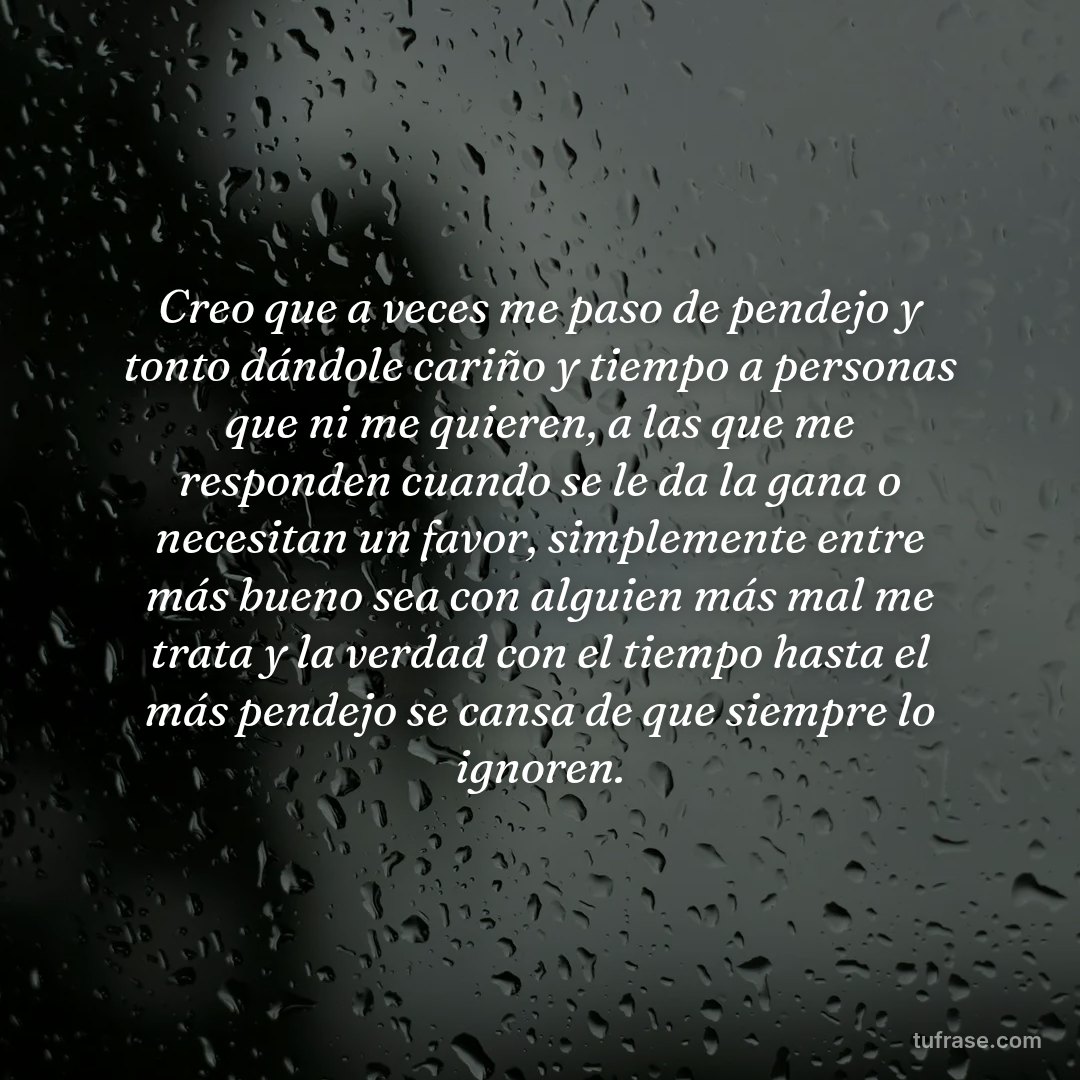 Creo que a veces me paso de pendejo y tonto dándole cariño y tiempo a personas que ni me quieren, a las que me responden cuando se le da la gana o necesitan un favor, simplemente entre más bueno sea con alguien más mal me trata y la verdad con el tiempo hasta el más pendejo se cansa de que siempre lo ignoren.