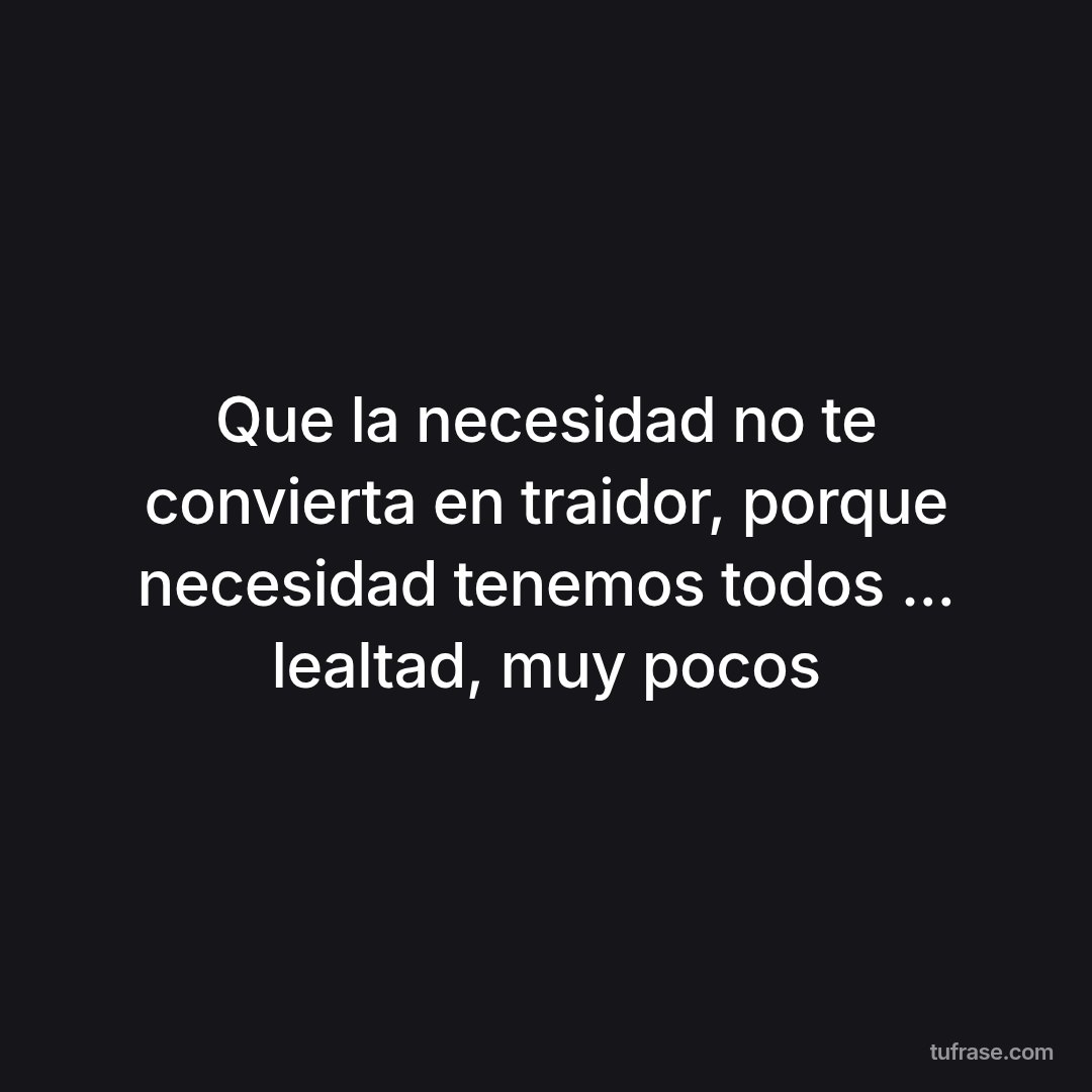 Que la necesidad no te convierta en traidor, porque necesidad tenemos todos ... lealtad, muy pocos