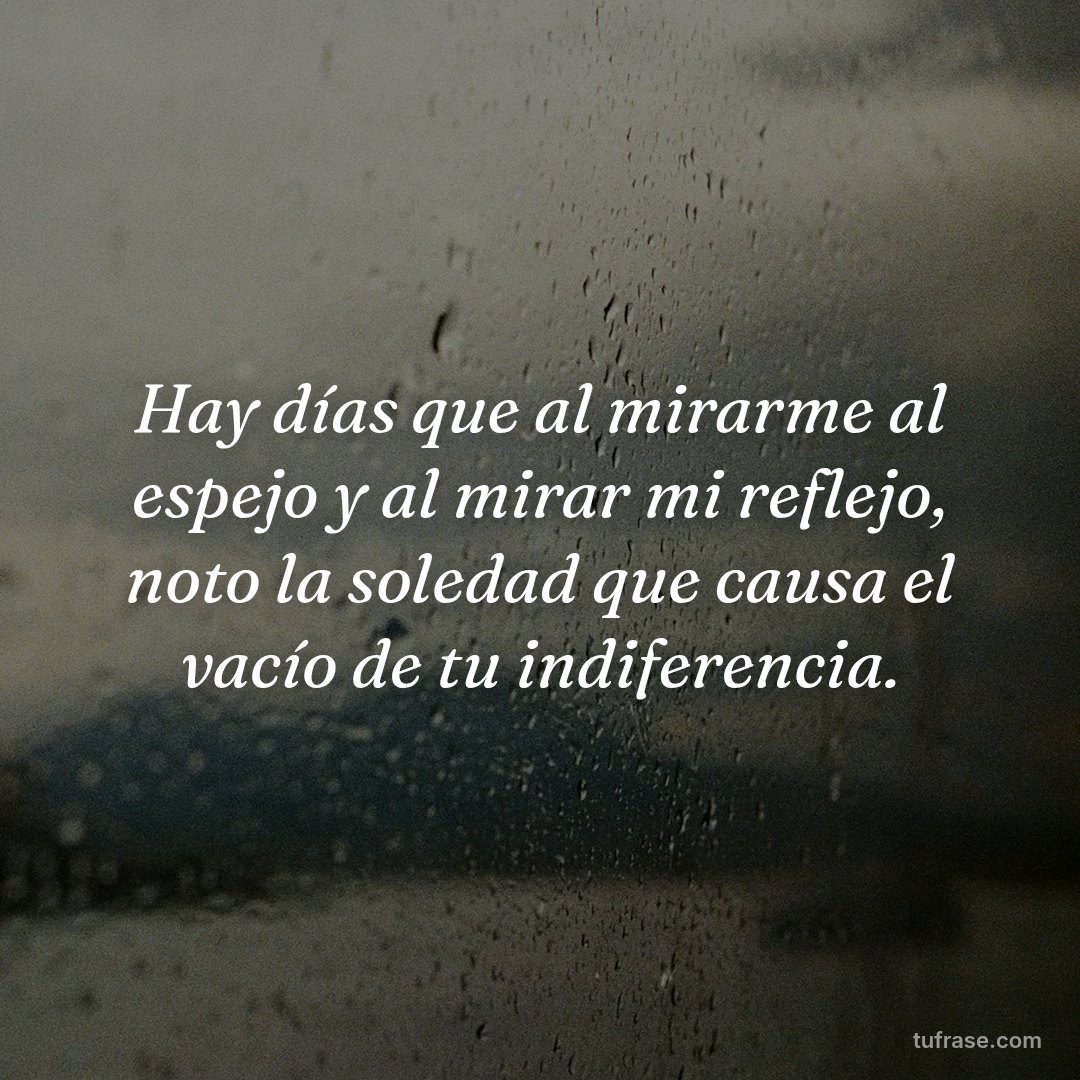 Hay días que al mirarme al espejo y al mirar mi reflejo, noto la soledad que causa el vacío de tu indiferencia.