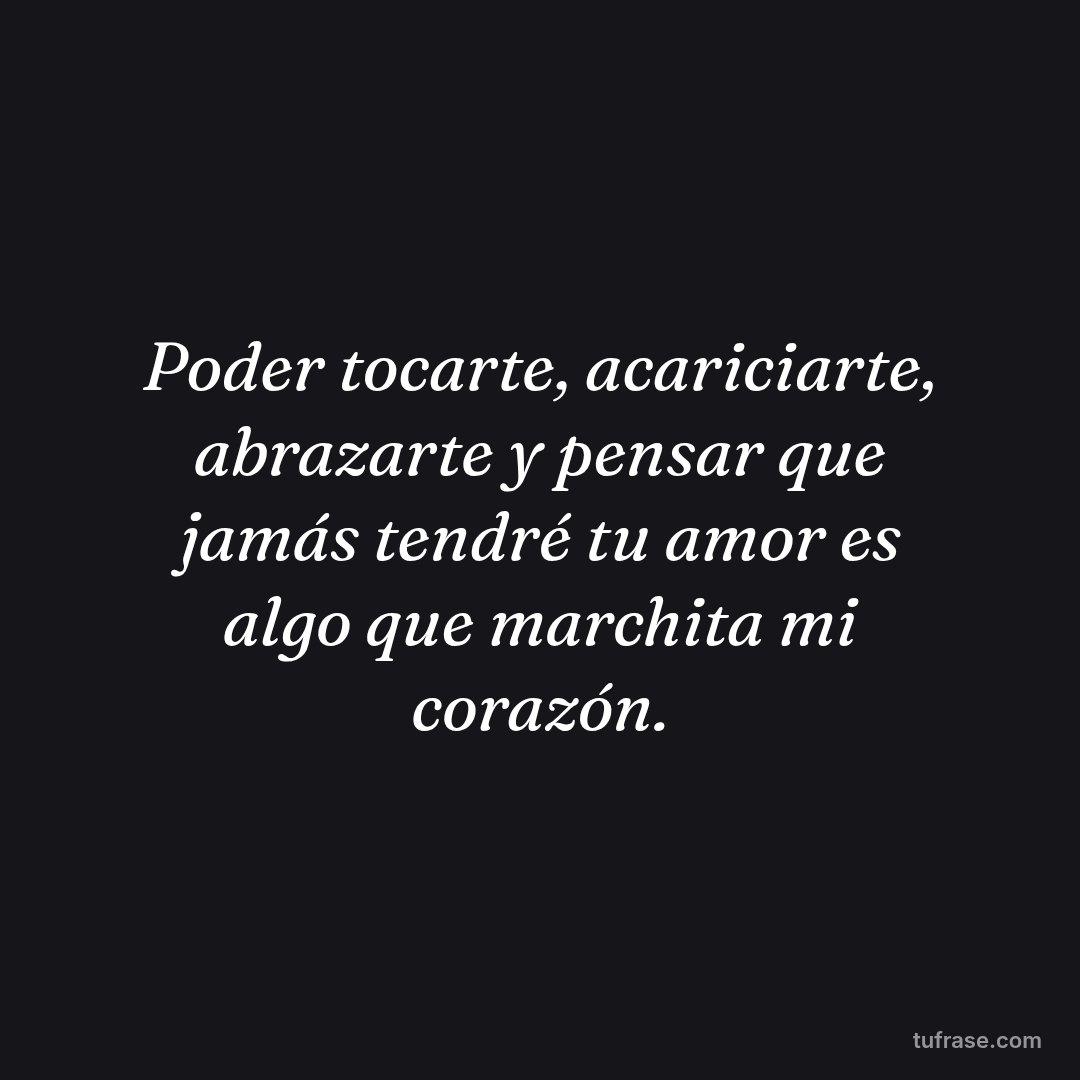 Poder tocarte, acariciarte, abrazarte y pensar que jamás tendré tu amor es algo que marchita mi corazón.