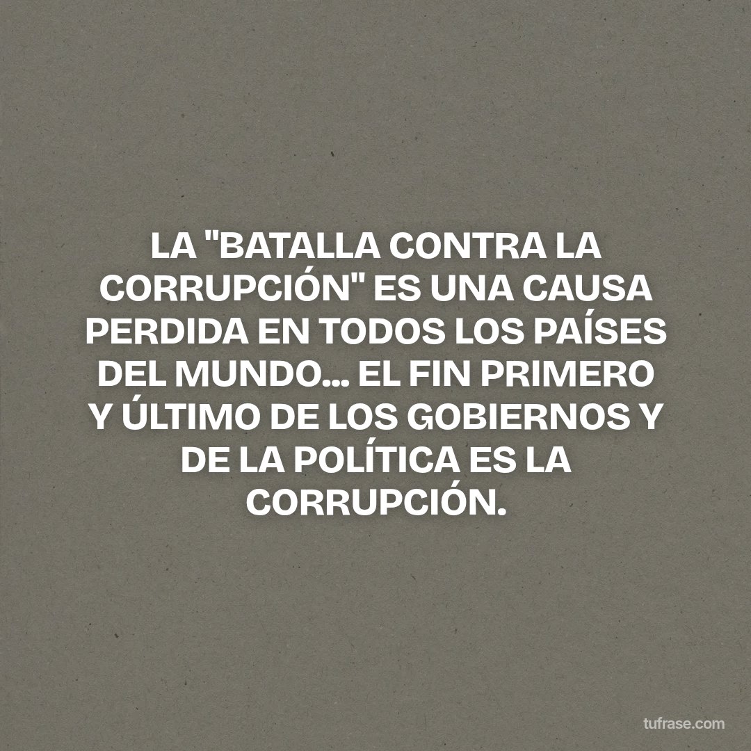 LA "BATALLA CONTRA LA CORRUPCIÓN" ES UNA CAUSA PERDIDA EN TODOS LOS PAÍSES DEL MUNDO... EL FIN PRIMERO Y ÚLTIMO DE LOS GOBIERNOS Y DE LA POLÍTICA ES LA CORRUPCIÓN.