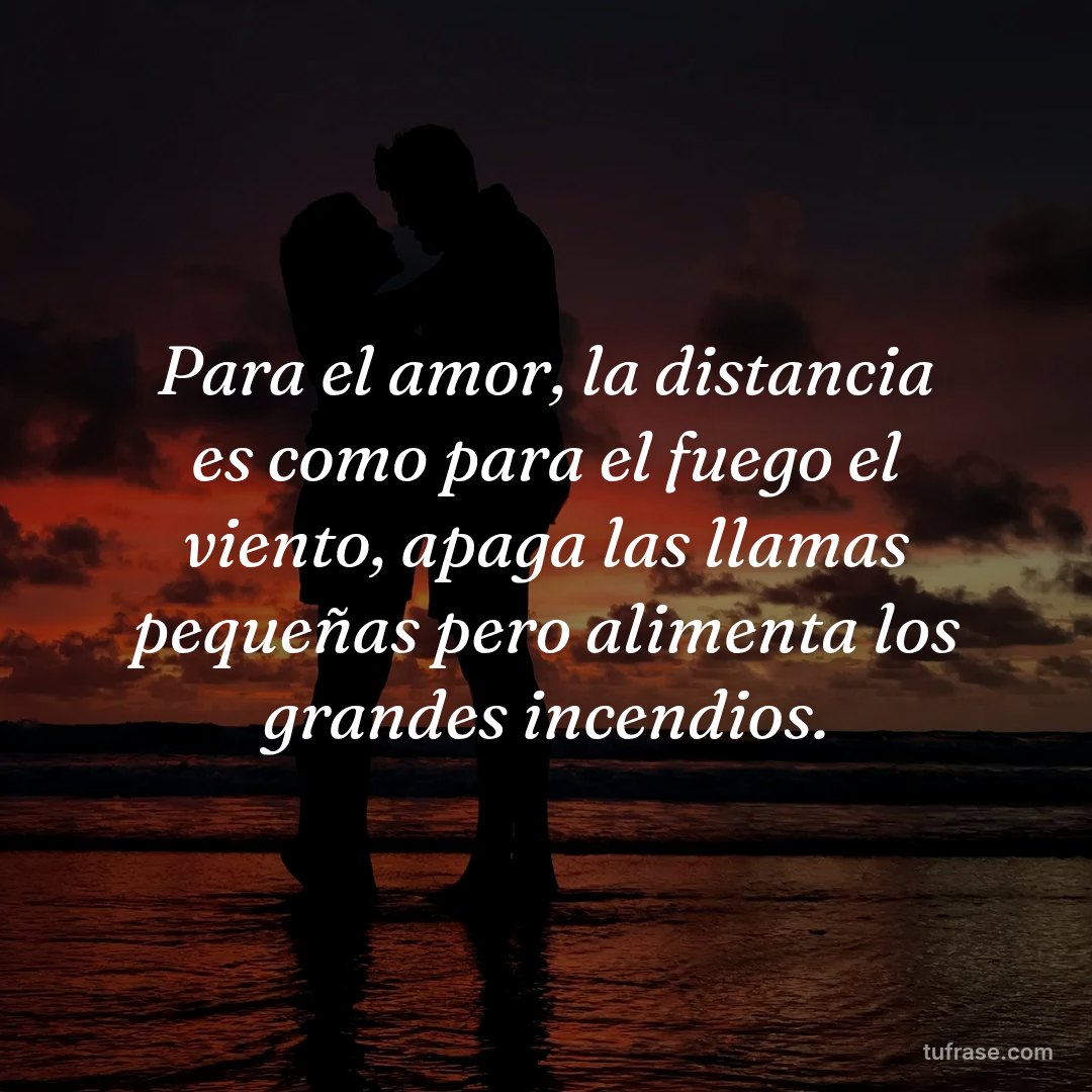 Para el amor, la distancia es como para el fuego el viento, apaga las llamas pequeñas pero alimenta los grandes incendios.