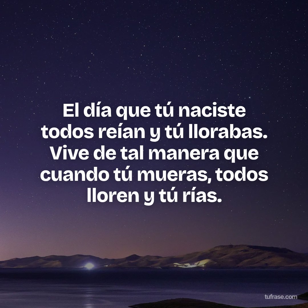 El día que tú naciste todos reían y tú llorabas. Vive de tal manera que cuando tú mueras, todos lloren y tú rías.