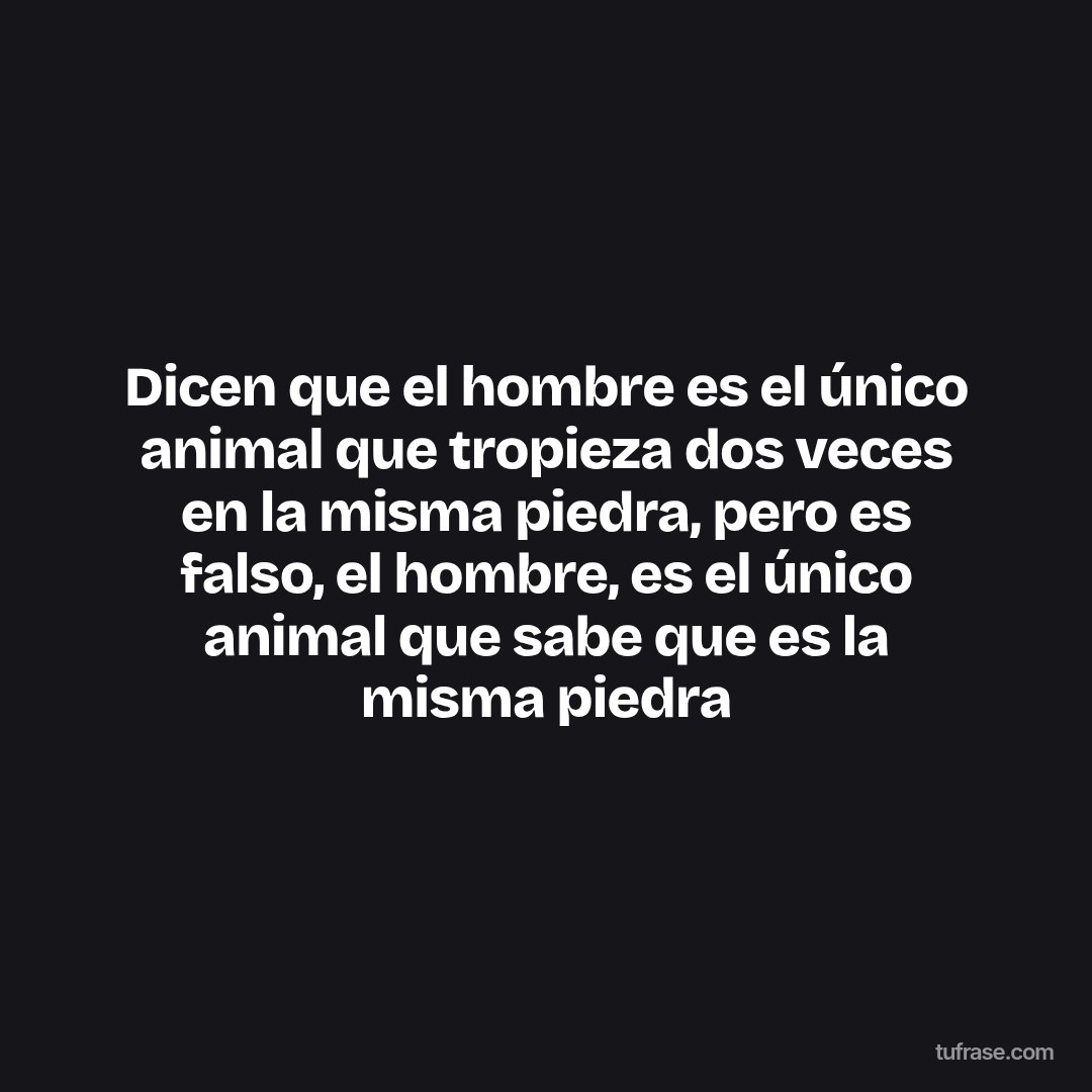 Dicen que el hombre es el único animal que tropieza dos veces en la misma piedra, pero es falso, el hombre, es el único animal que sabe que es la misma piedra